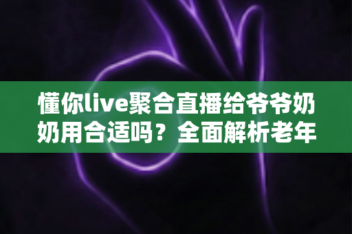 懂你live聚合直播给爷爷奶奶用合适吗?全面解析老年人使用聚合直播软件的优缺点与安全指南 懂你live聚合直播给爷爷奶奶用合适吗?全面解析老年人使用聚合直播软件的优缺点与安全指南