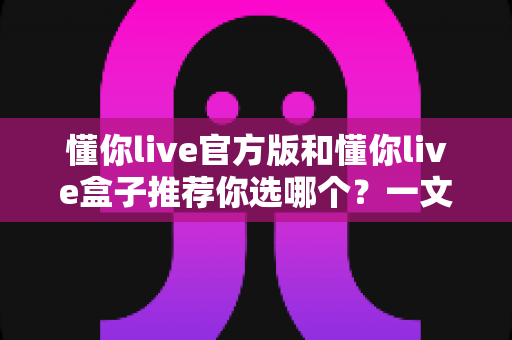 懂你live官方版和懂你live盒子推荐你选哪个？一文读懂两大版本差异与选择指南