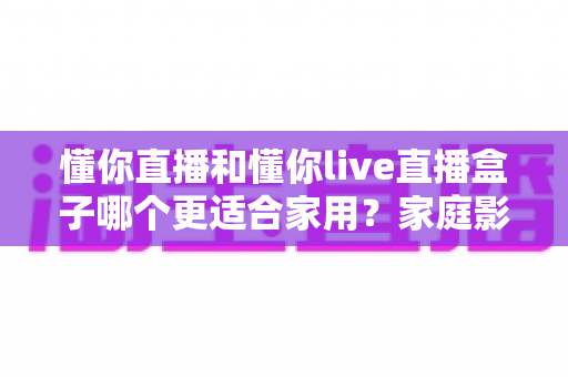 懂你直播和懂你live直播盒子哪个更适合家用?家庭影音设备选购深度指南 懂你直播和懂你live直播盒子哪个更适合家用?家庭影音设备选购深度指南