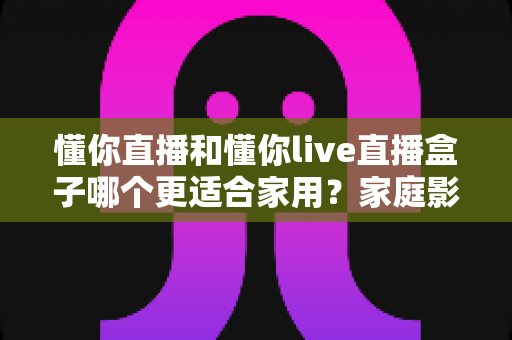 懂你直播和懂你live直播盒子哪个更适合家用?家庭影音设备选购深度指南 懂你直播和懂你live直播盒子哪个更适合家用?家庭影音设备选购深度指南