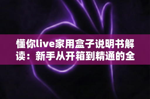 懂你live家用盒子说明书解读：新手从开箱到精通的全流程实用指南