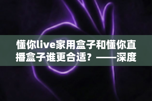 懂你live家用盒子和懂你直播盒子谁更合适?——深度对比分析助你精准选购 懂你live家用盒子和懂你直播盒子谁更合适?——深度对比分析助你精准选购