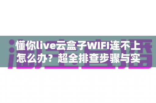 懂你live云盒子WIFI连不上怎么办？超全排查步骤与实用解决方案一览