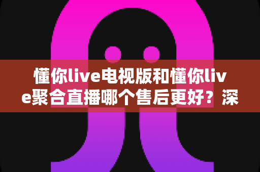 懂你live电视版和懂你live聚合直播哪个售后更好?深度对比帮你选出更省心的选择 懂你live电视版和懂你live聚合直播哪个售后更好?深度对比帮你选出更省心的选择