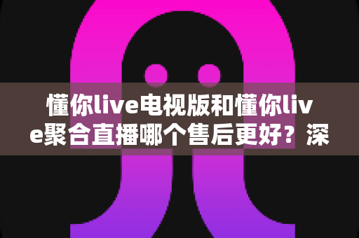 懂你live电视版和懂你live聚合直播哪个售后更好?深度对比帮你选出更省心的选择 懂你live电视版和懂你live聚合直播哪个售后更好?深度对比帮你选出更省心的选择
