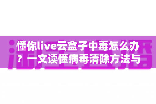 懂你live云盒子中毒怎么办？一文读懂病毒清除方法与安全防护全攻略
