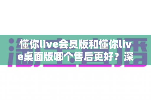 懂你live会员版和懂你live桌面版哪个售后更好?深度对比解析与选购全指南 懂你live会员版和懂你live桌面版哪个售后更好?深度对比解析与选购全指南