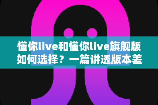 懂你live和懂你live旗舰版如何选择?一篇讲透版本差异与选购策略的实用指南 懂你live和懂你live旗舰版如何选择?一篇讲透版本差异与选购策略的实用指南