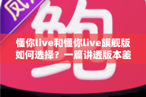 懂你live和懂你live旗舰版如何选择？一篇讲透版本差异与选购策略的实用指南