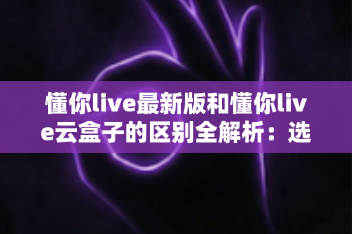 懂你live最新版和懂你live云盒子的区别全解析:选对直播工具,让开播更省心高效 懂你live最新版和懂你live云盒子的区别全解析:选对直播工具,让开播更省心高效