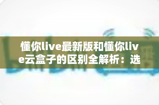 懂你live最新版和懂你live云盒子的区别全解析:选对直播工具,让开播更省心高效 懂你live最新版和懂你live云盒子的区别全解析:选对直播工具,让开播更省心高效