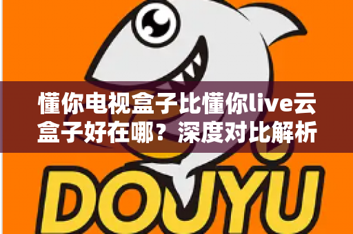 懂你电视盒子比懂你live云盒子好在哪?深度对比解析帮你选对电视盒子 懂你电视盒子比懂你live云盒子好在哪?深度对比解析帮你选对电视盒子