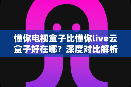 懂你电视盒子比懂你live云盒子好在哪?深度对比解析帮你选对电视盒子 懂你电视盒子比懂你live云盒子好在哪?深度对比解析帮你选对电视盒子