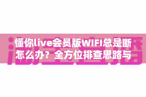 懂你live会员版WIFI总是断怎么办？全方位排查思路与高效解决指南一文读懂