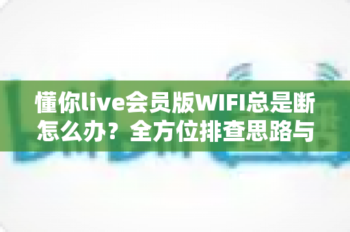 懂你live会员版WIFI总是断怎么办？全方位排查思路与高效解决指南一文读懂
