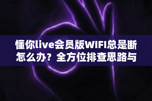 懂你live会员版WIFI总是断怎么办？全方位排查思路与高效解决指南一文读懂