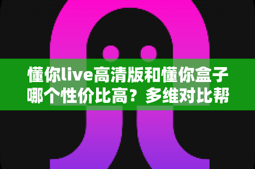 懂你live高清版和懂你盒子哪个性价比高?多维对比帮你选出最划算的观影方案 懂你live高清版和懂你盒子哪个性价比高?多维对比帮你选出最划算的观影方案