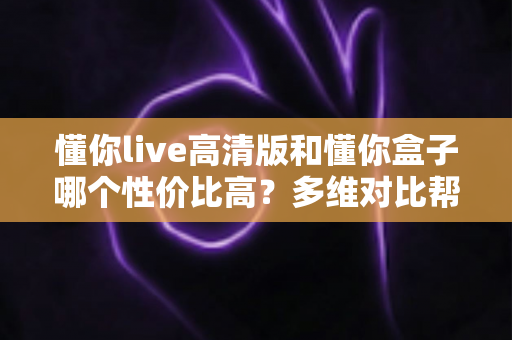 懂你live高清版和懂你盒子哪个性价比高?多维对比帮你选出最划算的观影方案 懂你live高清版和懂你盒子哪个性价比高?多维对比帮你选出最划算的观影方案