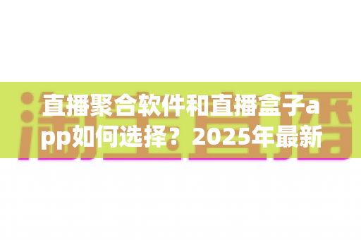 直播聚合软件和直播盒子app如何选择？2025年最新避坑指南帮你一次搞懂