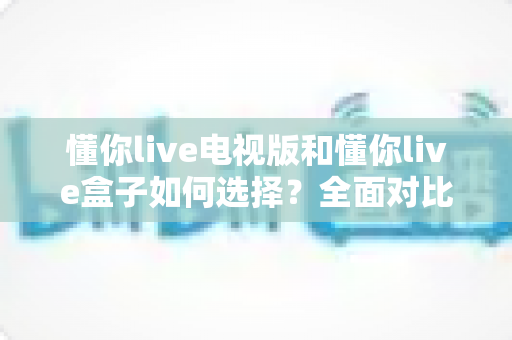 懂你live电视版和懂你live盒子如何选择?全面对比分析帮你找到最佳观影方案 懂你live电视版和懂你live盒子如何选择?全面对比分析帮你找到最佳观影方案