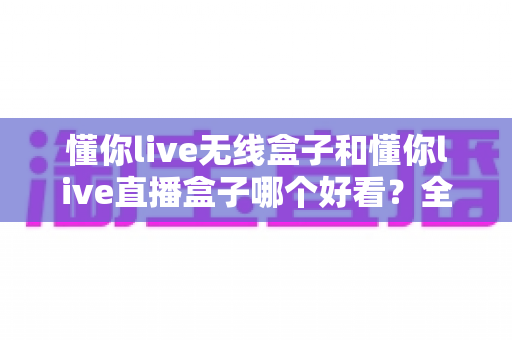 懂你live无线盒子和懂你live直播盒子哪个好看？全方位外观设计对比与选购指南