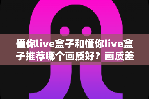 懂你live盒子和懂你live盒子推荐哪个画质好?画质差异深度解析与实用选购指南 懂你live盒子和懂你live盒子推荐哪个画质好?画质差异深度解析与实用选购指南