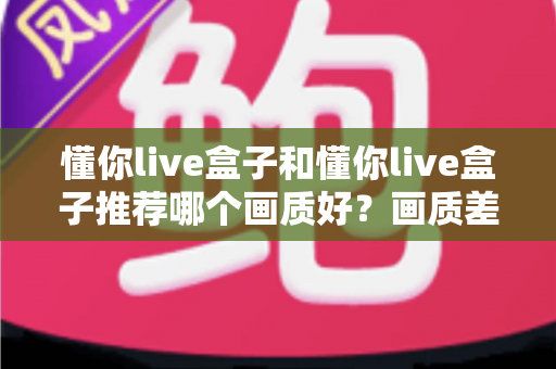 懂你live盒子和懂你live盒子推荐哪个画质好?画质差异深度解析与实用选购指南 懂你live盒子和懂你live盒子推荐哪个画质好?画质差异深度解析与实用选购指南