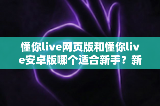 懂你live网页版和懂你live安卓版哪个适合新手?新手入门全攻略与实用选择指南 懂你live网页版和懂你live安卓版哪个适合新手?新手入门全攻略与实用选择指南