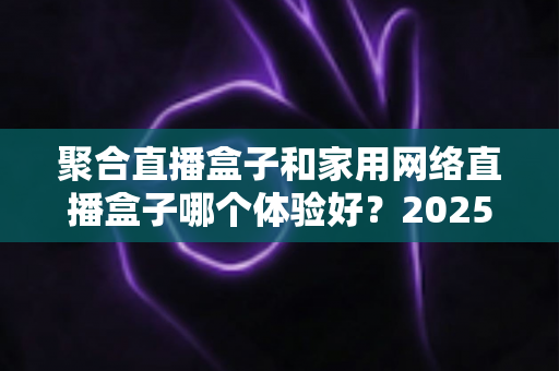 聚合直播盒子和家用网络直播盒子哪个体验好?2025年最全选购对比指南,看完不踩坑 聚合直播盒子和家用网络直播盒子哪个体验好?2025年最全选购对比指南,看完不踩坑