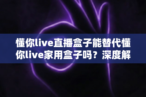 懂你live直播盒子能替代懂你live家用盒子吗?深度解析两者区别与选购指南 懂你live直播盒子能替代懂你live家用盒子吗?深度解析两者区别与选购指南