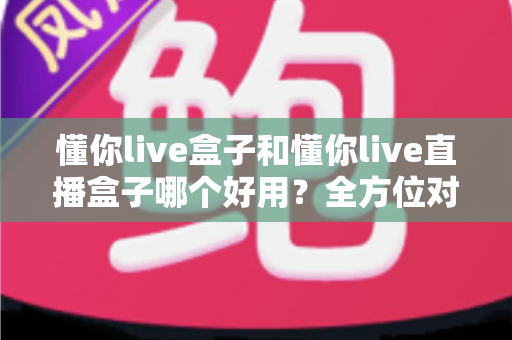 懂你live盒子和懂你live直播盒子哪个好用?全方位对比评测帮你一次选对 懂你live盒子和懂你live直播盒子哪个好用?全方位对比评测帮你一次选对