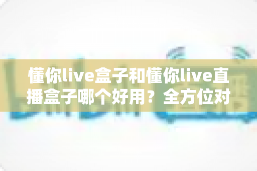 懂你live盒子和懂你live直播盒子哪个好用？全方位对比评测帮你一次选对