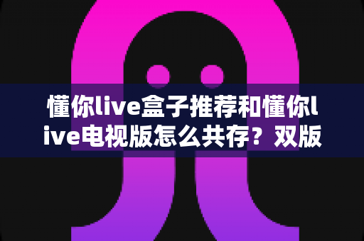 懂你live盒子推荐和懂你live电视版怎么共存?双版本安装与硬件搭配一站式指南 懂你live盒子推荐和懂你live电视版怎么共存?双版本安装与硬件搭配一站式指南