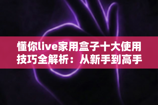 懂你live家用盒子十大使用技巧全解析:从新手到高手,让家庭娱乐体验直接翻倍 懂你live家用盒子十大使用技巧全解析:从新手到高手,让家庭娱乐体验直接翻倍