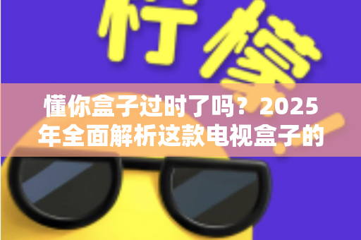 懂你盒子过时了吗?2025年全面解析这款电视盒子的真实价值与未来出路 懂你盒子过时了吗?2025年全面解析这款电视盒子的真实价值与未来出路