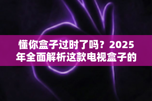 懂你盒子过时了吗?2025年全面解析这款电视盒子的真实价值与未来出路 懂你盒子过时了吗?2025年全面解析这款电视盒子的真实价值与未来出路