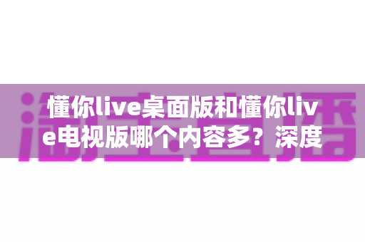 懂你live桌面版和懂你live电视版哪个内容多?深度对比解析帮你选对学习版本 懂你live桌面版和懂你live电视版哪个内容多?深度对比解析帮你选对学习版本