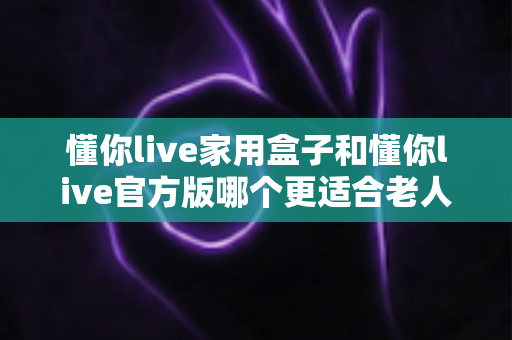 懂你live家用盒子和懂你live官方版哪个更适合老人用？一文读懂两大版本差异与选购指南