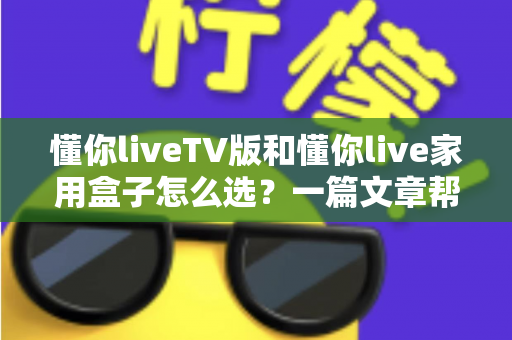 懂你liveTV版和懂你live家用盒子怎么选？一篇文章帮你理清思路做出最优决策
