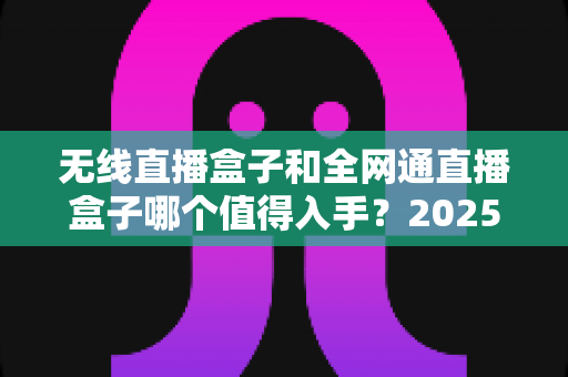 无线直播盒子和全网通直播盒子哪个值得入手?2025年最新选购指南与深度对比分析 无线直播盒子和全网通直播盒子哪个值得入手?2025年最新选购指南与深度对比分析