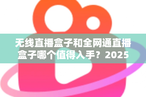 无线直播盒子和全网通直播盒子哪个值得入手?2025年最新选购指南与深度对比分析 无线直播盒子和全网通直播盒子哪个值得入手?2025年最新选购指南与深度对比分析