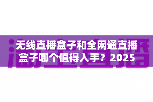 无线直播盒子和全网通直播盒子哪个值得入手？2025年最新选购指南与深度对比分析