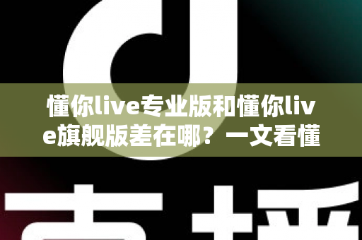 懂你live专业版和懂你live旗舰版差在哪？一文看懂版本差异，选对版本不花冤枉钱