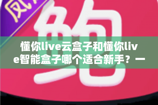 懂你live云盒子和懂你live智能盒子哪个适合新手？一篇看懂差异的选购全攻略