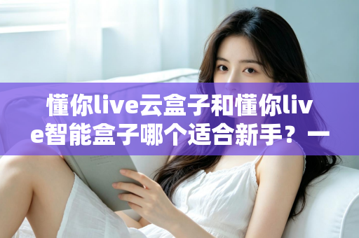 懂你live云盒子和懂你live智能盒子哪个适合新手？一篇看懂差异的选购全攻略