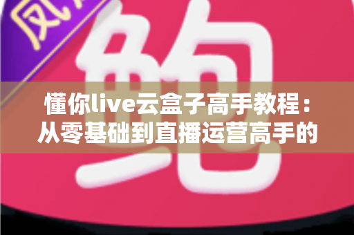 懂你live云盒子高手教程:从零基础到直播运营高手的一站式实战指南 懂你live云盒子高手教程:从零基础到直播运营高手的一站式实战指南