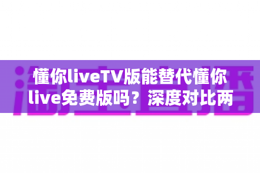 懂你liveTV版能替代懂你live免费版吗?深度对比两大版本差异与选择全指南 懂你liveTV版能替代懂你live免费版吗?深度对比两大版本差异与选择全指南