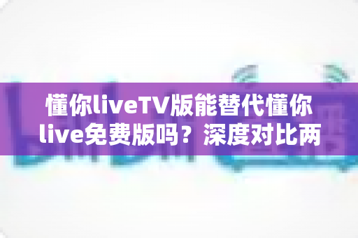 懂你liveTV版能替代懂你live免费版吗?深度对比两大版本差异与选择全指南 懂你liveTV版能替代懂你live免费版吗?深度对比两大版本差异与选择全指南