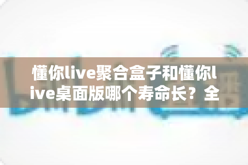 懂你live聚合盒子和懂你live桌面版哪个寿命长?全方位深度对比解析与寿命延长实用指南 懂你live聚合盒子和懂你live桌面版哪个寿命长?全方位深度对比解析与寿命延长实用指南