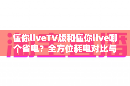 懂你liveTV版和懂你live哪个省电?全方位耗电对比与省电攻略一次看懂 懂你liveTV版和懂你live哪个省电?全方位耗电对比与省电攻略一次看懂